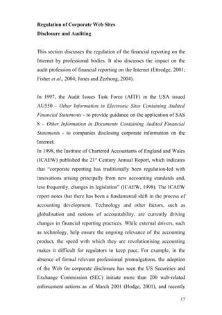 Regulation of Corporate Web Sites
Disclosure and Auditing


This section discusses the regulation of the financial reporting on the
Internet by professional bodies. It also discusses the impact on the
audit profession of financial reporting on the Internet (Ettredge, 2001;
Fisher et al., 2004; Jones and Zezhong, 2004).


In 1997, the Audit Issues Task Force (AITF) in the USA issued
AU550 – Other Information in Electronic Sites Containing Audited
Financial Statements - to provide guidance on the application of SAS
8 – Other Information in Documents Containing Audited Financial
Statements - to companies disclosing corporate information on the
Internet.
In 1998, the Institute of Chartered Accountants of England and Wales
(ICAEW) published the 21st Century Annual Report, which indicates
that “corporate reporting has traditionally been regulation-led with
innovations arising principally from new accounting standards and,
less frequently, changes in legislation” (ICAEW, 1998). The ICAEW
report notes that there has been a fundamental shift in the process of
accounting development. Technology and other factors, such as
globalisation and notions of accountability, are currently driving
changes in financial reporting practices. While external drivers, such
as technology, help ensure the ongoing relevance of the accounting
product, the speed with which they are revolutionising accounting
makes it difficult for regulators to keep pace. For example, in the
absence of formal relevant professional promulgations, the adoption
of the Web for corporate disclosure has seen the US Securities and
Exchange Commission (SEC) initiate more than 200 web-related
enforcement actions as of March 2001 (Hodge, 2001), and recently

                                                                     17
 