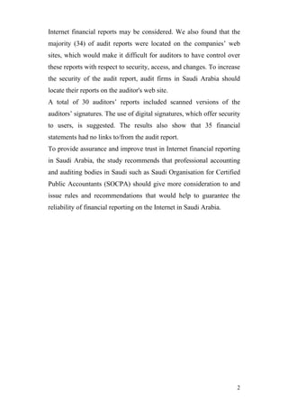 Internet financial reports may be considered. We also found that the
majority (34) of audit reports were located on the companies’ web
sites, which would make it difficult for auditors to have control over
these reports with respect to security, access, and changes. To increase
the security of the audit report, audit firms in Saudi Arabia should
locate their reports on the auditor's web site.
A total of 30 auditors’ reports included scanned versions of the
auditors’ signatures. The use of digital signatures, which offer security
to users, is suggested. The results also show that 35 financial
statements had no links to/from the audit report.
To provide assurance and improve trust in Internet financial reporting
in Saudi Arabia, the study recommends that professional accounting
and auditing bodies in Saudi such as Saudi Organisation for Certified
Public Accountants (SOCPA) should give more consideration to and
issue rules and recommendations that would help to guarantee the
reliability of financial reporting on the Internet in Saudi Arabia.




                                                                       2
 