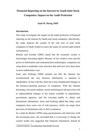 Financial Reporting on the Internet by Saudi Joint Stock
          Companies: Impact on the Audit Profession


                             Saad M. Mariq, PhD2


Introduction
This study investigates the impact on the audit profession of financial
reporting on the Internet by Saudi joint stock companies. Specifically,
the study analyses the content of the web sites of joint stock
companies in Saudi Arabia to assess the nature of current audit-related
web practices.
Bonsón and Escobar (2002) stated that the economic system is
increasingly becoming digital. Because of low relative costs and the
power of information and communication technologies, companies are
using them to undertake some activities that until now have been done
in more rudimentary ways.
Jones and Zezhong (2004) pointed out that the Internet has
revolutionized the way business information is reported to
stakeholders. In line with this, there have been fundamental changes in
the business-reporting practices of companies. With the Internet
becoming a favoured medium, recent technological advances have led
to unprecedented changes in the means available to corporations,
government agencies, and the investing public to obtain and
disseminate information. Jones and Zezhong added that today, most
companies have some sort of web presence, which can range from
provision of information only to full e-commerce.
In a study by Beattie (1999) using questionnaires and interviews with
the accounting users, she concluded that it is necessary to change the
current model and suggested that financial information should be
2
Assistant Professor, Accounting Dept. King Khalid University

                                                                     3
 