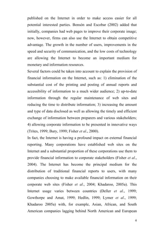 published on the Internet in order to make access easier for all
potential interested parties. Bonsón and Escobar (2002) added that
initially, companies had web pages to improve their corporate image;
now, however, firms can also use the Internet to obtain competitive
advantage. The growth in the number of users, improvements in the
speed and security of communication, and the low costs of technology
are allowing the Internet to become an important medium for
monetary and information resources.
Several factors could be taken into account to explain the provision of
financial information on the Internet, such as: 1) elimination of the
substantial cost of the printing and posting of annual reports and
accessibility of information to a much wider audience; 2) up-to-date
information through the regular maintenance of web sites and
reducing the time to distribute information; 3) increasing the amount
and type of data disclosed as well as allowing the timely and efficient
exchange of information between preparers and various stakeholders;
4) allowing corporate information to be presented in innovative ways
(Trites, 1999; Bury, 1999; Fisher et al., 2000).
In fact, the Internet is having a profound impact on external financial
reporting. Many corporations have established web sites on the
Internet and a substantial proportion of these corporations use them to
provide financial information to corporate stakeholders (Fisher et al.,
2004). The Internet has become the principal medium for the
distribution of traditional financial reports to users, with many
companies choosing to make available financial information on their
corporate web sites (Fisher et al., 2004; Khadaroo, 2005a). This
Internet usage varies between countries (Deller et al., 1999;
Gowthorpe and Amat, 1999; Hedlin, 1999; Lymer et al., 1999;
Khadaroo 2005a) with, for example, Asian, African, and South
American companies lagging behind North American and European

                                                                     4
 