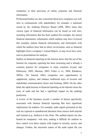 companies in their provision of online corporate and financial
information.
Professional bodies are also concerned about how companies use web
sites to communicate with stakeholders; for example, a statement
issued by the Auditing Practices Board (APB, 2001) states that
various types of financial information can be found on web sites,
including information that has been audited (for example, the annual
financial statements), information which auditors may have reviewed
(for example, interim ﬁnancial information), and information with
which the auditors have had no direct involvement, such as financial
highlights from a company’s Annual Report, or may never have seen,
such as presentations for analysts.
Studies on financial reporting on the Internet shows that the use of the
Internet for corporate reporting has been increasing and is already a
common practice for companies in many countries (Lymer and
Debreceny, 2003; Marston, 2003; Fisher et al., 2004; Khadaroo,
2005a). The Internet offers companies new opportunities to
supplement, replace, and enhance traditional ways of investor and
stakeholder communication (Jones and Zezhong, 2004). On the other
hand, the rapid increase in financial reporting on the Internet raises the
issue of audit and has had a significant impact on the auditing
profession.
A review of the literature reveals a number of factors specifically
associated with Internet financial reporting that have significant
implications for auditors. For example, audit reports presented on the
web are exposed to unauthorised alteration from sources both internal
and external (e.g., hackers) to the client. The audited reports are also
hosted on companies’ web sites, making it difficult for auditors to
have control over these reports with respect to security, access, and
changes. Further, the electronic nature of the audit report file can

                                                                        5
 