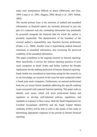 make such manipulation difficult to detect (Debreceny and Gray,
1999; Liang et al., 2001; Higgins, 2002; Broad et al., 2003; Pathak,
2003).
The second primary issue is the inclusion of audited and unaudited
information: as ﬁnancial reports are normally delivered as just one
part of a corporate web site, misleading information may potentially
be presented alongside the ﬁnancial data for which the auditor is
primarily responsible. The determination of the boundary of the
external auditor’s responsibility may therefore become problematic
(Fisher et al., 2004). Another issue is hyperlinking audited financial
statements to unaudited information, thus increasing the perceived
credibility of the unaudited information.
This paper contributes to the ongoing research on Internet reporting.
More specifically, it surveys the Internet reporting practices of joint
stock companies in Saudi Arabia and further explores the broader
implications for the auditing profession of Internet financial reporting.
Saudi Arabia was considered an interesting setting for this research, as
to our knowledge, no research on this issue has been conducted within
a Saudi joint stock companies. Furthermore, no national professional
body has yet issued formal standards addressing the specific auditing
issues associated with corporate Internet reporting. This paper seeks to
identify such issues, which will assist professional bodies and
regulators to develop well-informed policies, regulations, and
standards in response to these issues. Both the Saudi Organization for
Certified Accountants (SOCPA) and the Saudi Capital Market
Authority (CMA) will be able to refer to the results of this study in
determining appropriate responses to the growth in Internet financial
reporting.




                                                                        6
 