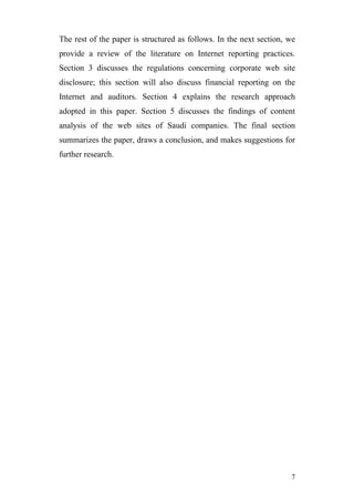 The rest of the paper is structured as follows. In the next section, we
provide a review of the literature on Internet reporting practices.
Section 3 discusses the regulations concerning corporate web site
disclosure; this section will also discuss financial reporting on the
Internet and auditors. Section 4 explains the research approach
adopted in this paper. Section 5 discusses the findings of content
analysis of the web sites of Saudi companies. The final section
summarizes the paper, draws a conclusion, and makes suggestions for
further research.




                                                                     7
 