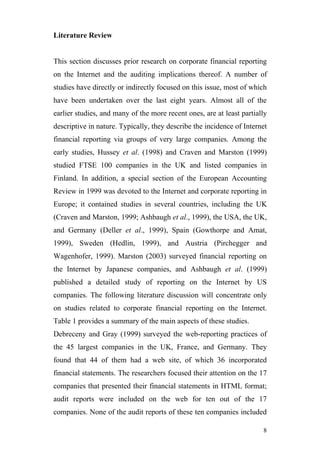 Literature Review


This section discusses prior research on corporate financial reporting
on the Internet and the auditing implications thereof. A number of
studies have directly or indirectly focused on this issue, most of which
have been undertaken over the last eight years. Almost all of the
earlier studies, and many of the more recent ones, are at least partially
descriptive in nature. Typically, they describe the incidence of Internet
financial reporting via groups of very large companies. Among the
early studies, Hussey et al. (1998) and Craven and Marston (1999)
studied FTSE 100 companies in the UK and listed companies in
Finland. In addition, a special section of the European Accounting
Review in 1999 was devoted to the Internet and corporate reporting in
Europe; it contained studies in several countries, including the UK
(Craven and Marston, 1999; Ashbaugh et al., 1999), the USA, the UK,
and Germany (Deller et al., 1999), Spain (Gowthorpe and Amat,
1999), Sweden (Hedlin, 1999), and Austria (Pirchegger and
Wagenhofer, 1999). Marston (2003) surveyed financial reporting on
the Internet by Japanese companies, and Ashbaugh et al. (1999)
published a detailed study of reporting on the Internet by US
companies. The following literature discussion will concentrate only
on studies related to corporate financial reporting on the Internet.
Table 1 provides a summary of the main aspects of these studies.
Debreceny and Gray (1999) surveyed the web-reporting practices of
the 45 largest companies in the UK, France, and Germany. They
found that 44 of them had a web site, of which 36 incorporated
financial statements. The researchers focused their attention on the 17
companies that presented their financial statements in HTML format;
audit reports were included on the web for ten out of the 17
companies. None of the audit reports of these ten companies included

                                                                       8
 
