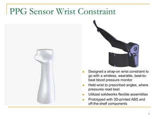 PPG Sensor Wrist Constraint




                     Designed a strap-on wrist constraint to
                      go with a wireless, wearable, beat-to-
                      beat blood pressure monitor
                     Held wrist to prescribed angles, where
                      pressures read best
                     Utilized solidworks flexible assemblies
                     Prototyped with 3D-printed ABS and
                      off-the-shelf components

                                                            3
 