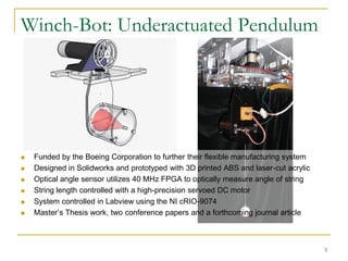 Winch-Bot: Underactuated Pendulum




   Funded by the Boeing Corporation to further their flexible manufacturing system
   Designed in Solidworks and prototyped with 3D printed ABS and laser-cut acrylic
   Optical angle sensor utilizes 40 MHz FPGA to optically measure angle of string
   String length controlled with a high-precision servoed DC motor
   System controlled in Labview using the NI cRIO-9074
   Master’s Thesis work, two conference papers and a forthcoming journal article



                                                                                      5
 