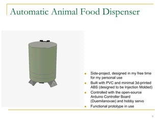 Automatic Animal Food Dispenser




                    Side-project, designed in my free time
                     for my personal use
                    Built with PVC and minimal 3d-printed
                     ABS (designed to be Injection Molded)
                    Controlled with the open-source
                     Arduino Controller Board
                     (Duemilanovae) and hobby servo
                    Functional prototype in use

                                                          7
 