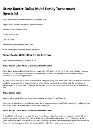 Steve Baxter Dallas Multi Family Turnaround
Specialist
http://www.dallasapartmentpropertiesbystevebaxter.com
Organization: Steve Baxter Dallas Real Estate Investor
Address: 7529 Stonecrest Drive
Dallas, Texas 75254
214-549-0440
www.stevebaxterrealestateinvestor.com
Email: stevebaxterrealestateinvestor@gmail.com
Steve Baxter Dallas Real Estate Investor
Steve Baxter was born in Dallas Texas in 1952.
Steve Baxter Dallas Multi Family Investment Expert
Steve Baxter graduated from Texas Tech University with a B.S. degree in 1974 with a 3.7 on a 4.0 scale. He earned
the Dean’s List for all every semester and majored in History with minors in Philosophy and Greek. He was
President of Friday Evening Tape Class.
By 1985, Steve Baxter was assembling partnerships and purchasing larger multifamily units with deferred repairs in
need of a turnaround. Steve became known as a “turnaround specialist” since he had both the management
expertise plus the construction knowledge and aptitude to complete a rehabilitation on time and at a reasonable
cost.
Steve Baxter Dallas
Watch the basketball video here: https://www.youtube.com/watch?v=qo0Z5hbUByI
Steve has consistently told them what he would like to be spoken about himself by his students: “I really knew that
Cat Daddy (Steve’s nickname) loved me and cared about me.”
Steve Baxter Dallas Multi Family Investment Expert
Richard Black, a close friend, has said this about Steve Baxter: "I have known Steve as a good friend for 38 years. I
was his director on staff with Young Life when he managed the Richardson High School Young Life club for 13
years . I began investing with him in real estate in 2004. He is one of the most honorable guys I have ever met. He
has a mind for finding good deals, and has the skills to make them happen and make money.”
 