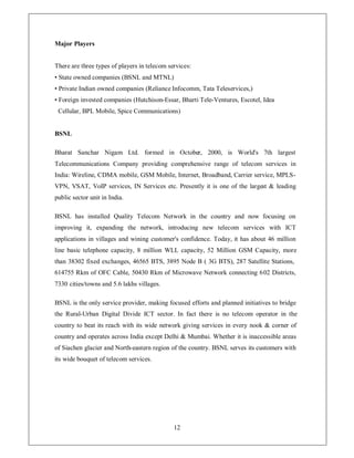 Major Players


There are three types of players in telecom services:
‡ State owned companies (BSNL and MTNL)
‡ Private Indian owned companies (Reliance Infocomm, Tata Teleservices,)
‡ Foreign invested companies (Hutchison-Essar, Bharti Tele-Ventures, Escotel, Idea
 Cellular, BPL Mobile, Spice Communications)


BSNL

Bharat Sanchar Nigam Ltd. formed in October, 2000, is World's 7th largest
Telecommunications Company providing comprehensive range of telecom services in
India: Wireline, CDMA mobile, GSM Mobile, Internet, Broadband, Carrier service, MPLS-
VPN, VSAT, VoIP services, IN Services etc. Presently it is one of the largest  leading
public sector unit in India.

BSNL has installed Quality Telecom Network in the country and now focusing on
improving it, expanding the network, introducing new telecom services with ICT
applications in villages and wining customer's confidence. Today, it has about 46 million
line basic telephone capacity, 8 million WLL capacity, 52 Million GSM Capacity, more
than 38302 fixed exchanges, 46565 BTS, 3895 Node B ( 3G BTS), 287 Satellite Stations,
614755 Rkm of OFC Cable, 50430 Rkm of Microwave Network connecting 602 Districts,
7330 cities/towns and 5.6 lakhs villages.

BSNL is the only service provider, making focused efforts and planned initiatives to bridge
the Rural-Urban Digital Divide ICT sector. In fact there is no telecom operator in the
country to beat its reach with its wide network giving services in every nook  corner of
country and operates across India except Delhi  Mumbai. Whether it is inaccessible areas
of Siachen glacier and North-eastern region of the country. BSNL serves its customers with
its wide bouquet of telecom services.




                                              12
 