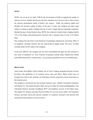 MTNL


MTNL was set up on 1st April, 1986 by the Government of India to upgrade the quality of
telecom services, expand the telecom network, introduce new services and to raise revenue
for telecom development needs of India¶s key metros ± Delhi, the political capital and
Mumbai, the business capital of India. In the past 17 years, the company has taken rapid
strides to emerge as India¶s leading and one of Asia¶s largest telecom operating companies.
Besides having a strong financial base, MTNL has achieved a market share of approximately
13% of the Indian telecommunication network with a customer base of over 4.74 million
lines.
The company has also been in the forefront of technology induction by converting 100% of
its telephone exchange network into the state-of-the-art digital mode. The Govt. of India
currently holds 56.25% stake in the company.

In the year 2002-03, the company has not only consolidated the gains but also focused on
new areas of enterprise viz. Joint Ventures for projects outside India, widened the cellular
and CDMA-based WLL customer base , set up internet and allied services on all India basis.




Bharti Airtel

Airtel comes from Bharti Airtel Limited, one of Asia¶s leading integrated telecom services
providers with operations in 18 countries across Asia and Africa. Bharti Airtel since its
inception has been at the forefront of technology and has pioneered several innovations in
the telecom sector.
The company is structured into four strategic business units - Mobile, Telemedia, Enterprise
and Digital TV. The mobile business offers services in India, Sri Lanka and Bangladesh. The
Telemedia business provides broadband, IPTV and telephone services in 89 Indian cities.
The Digital TV business provides Direct-to-Home TV services across India. The Enterprise
business provides end-to-end telecom solutions to corporate customers and national and
international long distance services to telcos.




                                                  14
 