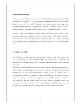 Reliance Communications

Reliance ± Anil Dhirubhai Ambani Group, an offshoot of the Reliance Group founded by
Shri Dhirubhai H Ambani (1932-2002), ranks among India¶s top three private sector business
houses in terms of net worth. The group has business interests that range from
telecommunications (Reliance Communications Limited) to financial services (Reliance
Capital Ltd) and the generation and distribution of power (Reliance Infrastructure Limited).

Reliance ± ADA Group¶s flagship company, Reliance Communications, is India's largest
private sector information and communications company, with over 100 million subscribers.
It has established a pan-India, high-capacity, integrated (wireless and wireline), convergent
(voice, data and video) digital network, to offer services spanning the entire infocomm value
chain.




TATA Teleservices Ltd.


Tata Teleservices Limited spearheads the Tata Group¶s presence in the telecom sector. The
Tata Group had revenues of around USD 70.8 billion in Financial Year 2008-09, and
includes over 90 companies, over 363,039 employees worldwide and more than 3.5 million
shareholders.
Incorporated in 1996, Tata Teleservices is the pioneer of the CDMA 1x technology platform
in India. It has embarked on a growth path since the acquisition of Hughes Tele.com (India)
Ltd [renamed Tata Teleservices (Maharashtra) Limited] by the Tata Group in 2002. It
launched mobile operations in January 2005 under the brand name Tata Indicom and today
enjoys a pan-India presence through existing operations in all of India¶s 22 telecom Circles.
The company is also the market leader in the fixed wireless telephony market. The
company¶s network has been rated as the µLeast Congested¶ in India for five consecutive
quarters by the Telecom Regulatory Authority of India through independent surveys.




                                             15
 