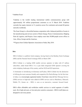 Vodafone Essar


Vodafone is the world's leading international mobile communications group with
approximately 341 million proportionate customers as on 31 March 2010. Vodafone
currently has equity interests in 31 countries across five continents and around 40 partner
networks worldwide.

The Essar Group is a diversified business corporation with a balanced portfolio of assets in
the manufacturing and services sectors of Steel, Energy, Power, Communications, Shipping
Ports  Logistics, and Projects. Essar employs more than 50,000 people across offices in
Asia, Africa, Europe and the Americas.

**Figures from Cellular Operators Association of India, May 2010




Idea

IDEA Cellular is a publicly listed company, having listed on the Bombay Stock Exchange
(BSE) and the National Stock Exchange (NSE) in March 2007.

IDEA Cellular is a leading GSM mobile services operator in India with 67 million
subscribers, under brand IDEA. It is a pan India integrated GSM operator covering the
entire telephony landscape of the country, and has NLD and ILD operations.

A frontrunner in introducing revolutionary tariff plans, IDEA Cellular has the distinction
of offering the most customer friendly and competitive Pre Paid offerings, for the first time
in India, in an increasingly segmented market. From basic voice  Short Message Service
(SMS) services to high-end value added  GPRS services such as Blackberry, Datacard,
Mobile TV, Games etc - IDEA is seen as an innovative, customer focused brand.


IDEA offers affordable and world-class mobile services to varied segments of mobile
users. Be it high end users, or low-end, price sensitive consumers - IDEA's tariff plans are
designed to suit every pocket.



                                             16
 