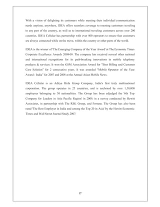 With a vision of delighting its customers while meeting their individual communication
needs anytime, anywhere, IDEA offers seamless coverage to roaming customers traveling
to any part of the country, as well as to international traveling customers across over 200
countries. IDEA Cellular has partnership with over 400 operators to ensure that customers
are always connected while on the move, within the country or other parts of the world.

IDEA is the winner of 'The Emerging Company of the Year Award' at The Economic Times
Corporate Excellence Awards 2008-09. The company has received several other national
and international recognitions for its path-breaking innovations in mobile telephony
products  services. It won the GSM Association Award for Best Billing and Customer
Care Solution´ for 2 consecutive years. It was awarded Mobile Operator of the Year
Award - India´ for 2007 and 2008 at the Annual Asian Mobile News.

IDEA Cellular is an Aditya Birla Group Company, India's first truly multinational
corporation. The group operates in 25 countries, and is anchored by over 1,30,000
employees belonging to 30 nationalities. The Group has been adjudged the '6th Top
Company for Leaders in Asia Pacific Region' in 2009, in a survey conducted by Hewitt
Associates, in partnership with The RBL Group, and Fortune. The Group has also been
rated 'The Best Employer in India and among the Top 20 in Asia' by the Hewitt-Economic
Times and Wall Street Journal Study 2007.




                                            17
 