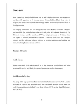 Bharti Airtel


Airtel comes from Bharti Airtel Limited, one of Asia¶s leading integrated telecom services
providers with operations in 18 countries across Asia and Africa. Bharti Airtel since its
inception, has been at the forefront of technology and has pioneered several innovations in
the telecom sector.

The company is structured into four strategic business units - Mobile, Telemedia, Enterprise
and Digital TV. The mobile business offers services in India, Sri Lanka and Bangladesh. The
Telemedia business provides broadband, IPTV and telephone services in 89 Indian cities.
The Digital TV business provides Direct-to-Home TV services across India. The Enterprise
business provides end-to-end telecom solutions to corporate customers and national and
international long distance services to telcos.




Business Divisions




Mobile Services


Bharti Airtel offers GSM mobile services in all the 23-telecom circles of India and is the
largest mobile service provider in the country, based on the number of customers.




Airtel Telemedia Services


The group offers high speed broadband internet with a best in class network. With Landline
services in 94 cities we help you stay in touch with your friends  family and the world. Get
world class entertainment with India¶s best direct to home (DTH) service digital TV in more
than 150 cities




                                                  20
 