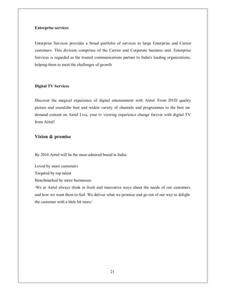 Enterprise services


Enterprise Services provides a broad portfolio of services to large Enterprise and Carrier
customers. This division comprises of the Carrier and Corporate business unit. Enterprise
Services is regarded as the trusted communications partner to India's leading organizations,
helping them to meet the challenges of growth




Digital TV Services


Discover the magical experience of digital enterainment with Airtel. From DVD quality
picture and sound,the best and widest variety of channels and programmes to the best on-
demand content on Airtel Live, your tv viewing experience change forever with digital TV
from Airtel!


Vision  promise


By 2010 Airtel will be the most admired brand in India:

Loved by more customers
Targeted by top talent
Benchmarked by more businesses
³ We   at Airtel always think in fresh and innovative ways about the needs of our customers
and how we want them to feel. We deliver what we promise and go out of our way to delight
the customer with a little bit more.´




                                             21
 