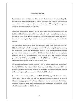 Literature Review


Indian telecom sector has been one of the favorite destinations for investments by global
investors, be it private equity majors or venture capitalists. Last few years have witnessed
many activities on the foreign direct investment front with world's leading telecom operators
picking up large stakes in domestic operators.


Meanwhile, listed telecom operators such as Bharti Airtel, Reliance Communication, Idea
Cellular and Tata Communication have emerged as favourites among foreign institutional
investors on Dalal Street. With a clear focus on customers, quality services and new brands,
the sector is witnessing new highs under the leadership of some eminent professionals in the
industry.

The powerhouse behind India's largest telecom empire, Sunil Mittal, Chairman and Group
CEO, Bharti Enterprises, built the company from scratch. Under his guidance, the company
has grown from a basic telecom equipment provider to an integrated telecom solutions
provider with a presence across all the 22 telecom circles in India and an aggregate
subscriber base of 105 million customers (as of June 30, 2009). The company's revenues
grew from Rs 1500 crore in FY02 to over Rs 37,000 crore in 2009, representing a
compounded annual growth rate of 58% in last seven years.

Mr Mittal's strong business acumen gives him a flair for sensing new business opportunities;
like the $23 billion deal between Bharti Airtel and South African Company, MTN, has
provided a pivotal development in the sector. It has marked the entry as the biggest overseas
deal to date, surpassing Tata's acquisition of Corus for 12.2$ billion.

In a similar move, Japanese mobile operator NTT DOCOMO acquired a 26% stake in Tata
Teleservices (TTL). For some time, TTL has been jockeying to find a market niche in the
telecom space, juggling a number of usage and payment schemes and services. Anil Sardana,
Managing Director of Tata Teleservices Limited spearheaded these differentiation efforts,
which have culminated in the DOCOMO deal.




                                               26
 