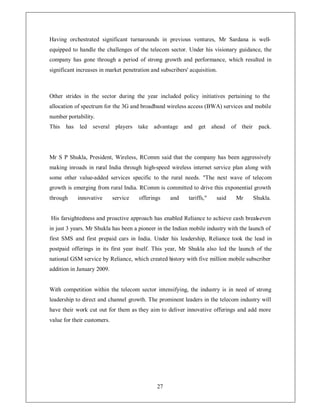 Having orchestrated significant turnarounds in previous ventures, Mr Sardana is well-
equipped to handle the challenges of the telecom sector. Under his visionary guidance, the
company has gone through a period of strong growth and performance, which resulted in
significant increases in market penetration and subscribers' acquisition.



Other strides in the sector during the year included policy initiatives pertaining to the
allocation of spectrum for the 3G and broadband wireless access (BWA) services and mobile
number portability.
This   has   led several players take advantage and             get ahead      of their     pack.




Mr S P Shukla, President, Wireless, RComm said that the company has been aggressively
making inroads in rural India through high-speed wireless internet service plan along with
some other value-added services specific to the rural needs. The next wave of telecom
growth is emerging from rural India. RComm is committed to drive this exponential growth
through      innovative      service   offerings    and     tariffs,   said    Mr        Shukla.


His farsightedness and proactive approach has enabled Reliance to achieve cash break-even
in just 3 years. Mr Shukla has been a pioneer in the Indian mobile industry with the launch of
first SMS and first prepaid cars in India. Under his leadership, Reliance took the lead in
postpaid offerings in its first year itself. This year, Mr Shukla also led the launch of the
national GSM service by Reliance, which created history with five million mobile subscriber
addition in January 2009.


With competition within the telecom sector intensifying, the industry is in need of strong
leadership to direct and channel growth. The prominent leaders in the telecom industry will
have their work cut out for them as they aim to deliver innovative offerings and add more
value for their customers.




                                              27
 