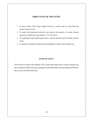 OBJECTIVES OF THE STUDY



   1. To know which VAS( Value Added Service) is mostly used by youth from the
       retailer¶s point of view.
   2. To study the promotional activities and analyze the presence of various telecom
       operators in Delhi University during 1st-15th June 2010.
   3. To understand Youth requirements from a telecom operator and its attitude towards
       Airtel.
   4. To analyze the Retailers Effectiveness Index(REI) of Airtel in North Delhi area.




                                     SCOPE OF STUDY


The research to analyze most popular VAS, youth requirements from a telecom operator has
been confined to Delhi University campuses( North and South) only and studying of REI has
been in areas of North Delhi only.




                                             28
 