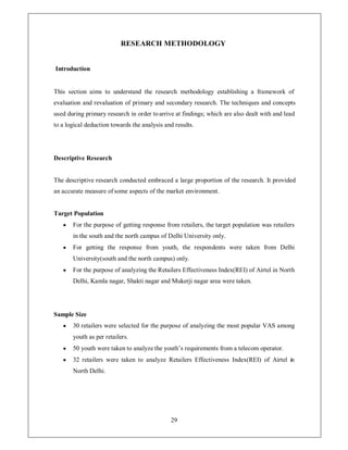 RESEARCH METHODOLOGY


Introduction


This section aims to understand the research methodology establishing a framework of
evaluation and revaluation of primary and secondary research. The techniques and concepts
used during primary research in order to arrive at findings; which are also dealt with and lead
to a logical deduction towards the analysis and results.




Descriptive Research


The descriptive research conducted embraced a large proportion of the research. It provided
an accurate measure of some aspects of the market environment.


Target Population
   y   For the purpose of getting response from retailers, the target population was retailers
       in the south and the north campus of Delhi University only.
   y   For getting the response from youth, the respondents were taken from Delhi
       University(south and the north campus) only.
   y   For the purpose of analyzing the Retailers Effectiveness Index(REI) of Airtel in North
       Delhi, Kamla nagar, Shakti nagar and Mukerji nagar area were taken.




Sample Size
   y   30 retailers were selected for the purpose of analyzing the most popular VAS among
       youth as per retailers.
   y   50 youth were taken to analyze the youth¶s requirements from a telecom operator.
   y   32 retailers were taken to analyze Retailers Effectiveness Index(REI) of Airtel in
       North Delhi.




                                              29
 