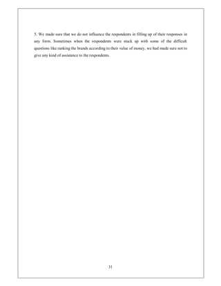 5. We made sure that we do not influence the respondents in filling up of their responses in
any form. Sometimes when the respondents were stuck up with some of the difficult
questions like ranking the brands according to their value of money, we had made sure not to
give any kind of assistance to the respondents.




                                              31
 