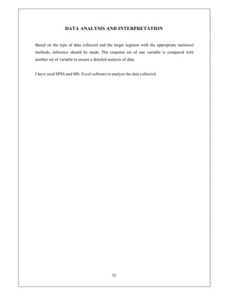 DATA ANALYSIS AND INTERPRETATION


Based on the type of data collected and the target segment with the appropriate statistical
methods, inference should be made. The response set of one variable is compared with
another set of variable to ensure a detailed analysis of data.


I have used SPSS and MS- Excel software to analyze the data collected.




                                               32
 