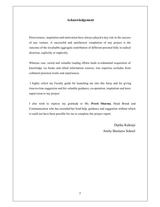 Acknowledgement




Perseverance, inspiration and motivation have always played a key role in the success
of any venture. A successful and satisfactory completion of any project is the
outcome of the invaluable aggregate contribution of different personal fully in radical
direction, explicitly or implicitly.


Whereas vast, varied and valuable reading efforts leads to substantial acquisition of
knowledge via books and allied information sources, true expertise excludes from
collateral practical works and experiences.


I highly solicit my Faculty guide for launching me into this foray and for giving
time-to-time suggestion and his valuable guidance, co-operation, inspiration and keen
supervision to my project


I also wish to express my gratitude to Ms. Preeti Sharma, Head Brand and
Communication who has extended her kind help, guidance and suggestion without which
it could not have been possible for me to complete this project report.


                                                                          Dipika Kukreja
                                                                Amity Business School




                                           5
 