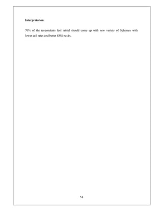 Interpretation:


70% of the respondents feel Airtel should come up with new variety of Schemes with
lower call rates and better SMS packs.




                                         54
 