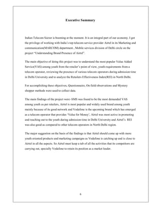Executive Summary




Indian Telecom Sector is booming at the moment. It is an integral part of our economy. I got
the privilege of working with India¶s top telecom service provider Airtel in its Marketing and
communication(MARCOM) department , Mobile services division of Delhi circle on the
project ³Understanding Brand Presence of Airtel´.

The main objective of doing this project was to understand the most popular Value Added
Service(VAS) among youth from the retailer¶s point of view, youth requirements from a
telecom operator, reviewing the presence of various telecom operators during admission time
in Delhi University and to analyze the Retailers Effectiveness Index(REI) in North Delhi.

For accomplishing these objectives, Questionnaire, On field observations and Mystery
shopper methods were used to collect data.

The main findings of the project were -SMS was found to be the most demanded VAS
among youth as per retailers, Airtel is most popular and widely used brand among youth
mainly because of its good network and Vodafone is the upcoming brand which has emerged
as a telecom operator that provides µValue for Money¶, Airtel was most active in promoting
and reaching out to the youth during admission time in Delhi University and Airtel¶s REI
was also good as compared to other telecom operators in North Delhi region.

The major suggestion on the basis of the findings is that Airtel should come up with more
youth oriented products and marketing campaigns as Vodafone is catching up and is close to
Airtel in all the aspects. So Airtel must keep a tab of all the activities that its competitors are
carrying out, specially Vodafone to retain its position as a market leader.




                                                 6
 