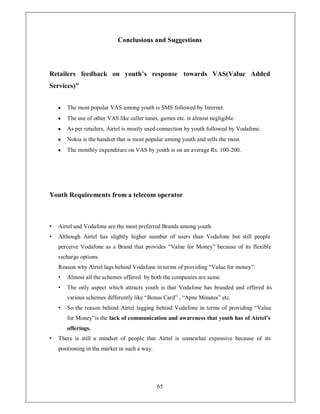 Conclusions and Suggestions



Retailers feedback on youth¶s response towards VAS(Value Added
Services)´


    y   The most popular VAS among youth is SMS followed by Internet.
    y   The use of other VAS like caller tunes, games etc. is almost negligible.
    y   As per retailers, Airtel is mostly used connection by youth followed by Vodafone.
    y   Nokia is the handset that is most popular among youth and sells the most.
    y   The monthly expenditure on VAS by youth is on an average Rs. 100-200.




Youth Requirements from a telecom operator



‡   Airtel and Vodafone are the most preferred Brands among youth.
‡   Although Airtel has slightly higher number of users than Vodafone but still people
    perceive Vodafone as a Brand that provides ³Value for Money´ because of its flexible
    recharge options.
    Reason why Airtel lags behind Vodafone in terms of providing ³Value for money´:
    ‡   Almost all the schemes offered by both the companies are same.
    ‡   The only aspect which attracts youth is that Vodafone has branded and offered its
        various schemes differently like ³Bonus Card´ , ³Apne Minutes´ etc.
    ‡   So the reason behind Airtel lagging behind Vodafone in terms of providing ³Value
        for Money´is the lack of communication and awareness that youth has of Airtel¶s
        offerings.
‡   There is still a mindset of people that Airtel is somewhat expensive because of its
    positioning in the market in such a way.




                                               65
 