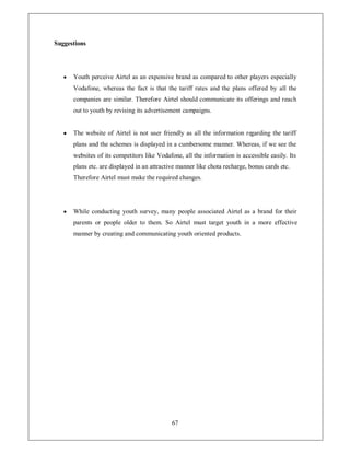 Suggestions




   y   Youth perceive Airtel as an expensive brand as compared to other players especially
       Vodafone, whereas the fact is that the tariff rates and the plans offered by all the
       companies are similar. Therefore Airtel should communicate its offerings and reach
       out to youth by revising its advertisement campaigns.


   y   The website of Airtel is not user friendly as all the information regarding the tariff
       plans and the schemes is displayed in a cumbersome manner. Whereas, if we see the
       websites of its competitors like Vodafone, all the information is accessible easily. Its
       plans etc. are displayed in an attractive manner like chota recharge, bonus cards etc.
       Therefore Airtel must make the required changes.




   y   While conducting youth survey, many people associated Airtel as a brand for their
       parents or people older to them. So Airtel must target youth in a more effective
       manner by creating and communicating youth oriented products.




                                              67
 