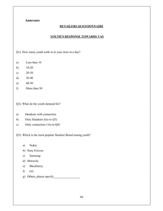 Annexure
                                     RETAILERS QUESTIONNAIRE


                             YOUTH¶S RESPONSE TOWARDS VAS




Q1). How many youth walk in at your store in a day?


a)        Less than 10
b)        10-20
c)        20-30
d)        30-40
e)        40-50
f)        More than 50




Q2). What do the youth demand for?


a)        Handsets with connection
b)        Only Handsets (Go to Q3)
c)        Only connection ( Go to Q4)


Q3). Which is the most popular Handset Brand among youth?


     a)      Nokia
     b) Sony Ericson
     c)      Samsung
     d) Motorola
     e)      Blackberry
     f)      LG
     g) Others, please specify__________________




                                                  69
 