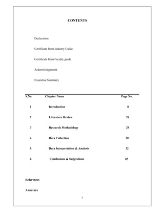 CONTENTS




        Declaration


        Certificate from Industry Guide


        Certificate from Faculty guide


        Acknowledgement


        Executive Summary




S.No.           Chapter Name                           Page No.


   1                  Introduction                         8


   2                  Literature Review                   26


   3                  Research Methodology                29


   4                  Data Collection                     30


   5                  Data Interpretation & Analysis      32


   6                  Conclusions & Suggestions          65




References


Annexure

                                              7
 