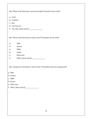 Q4). Which of the following is mostly demanded Connection by the youth?


 a) Airtel
 b) Vodafone
 c) Idea
 d) Tata Docomo
 e) Any other, please specify________________




 Q5). Which of the following are mostly used VAS products by the youth?


 a)           SMS
 b)           Internet
 c)           MMS
 d)           Games
 e)           Hello tunes
 f)           Others, please specify________________




 Q6). Amongst few listed below, which are the VAS products that have rapid growth?


a) SMS
b) Internet
c) MMS
d) Games
e) Hello tunes
f) Others, please specify________________




                                                       70
 