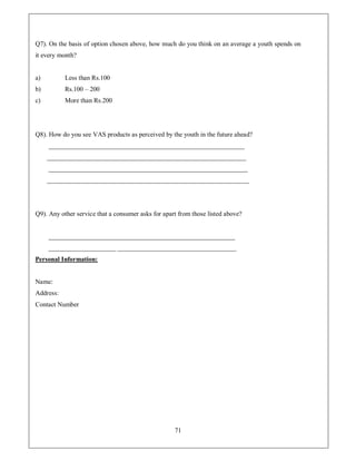 Q7). On the basis of option chosen above, how much do you think on an average a youth spends on
it every month?


a)         Less than Rs.100
b)         Rs.100 ± 200
c)         More than Rs.200




Q8). How do you see VAS products as perceived by the youth in the future ahead?
     _____________________________________________________________
     ______________________________________________________________
     ______________________________________________________________
     _______________________________________________________________




Q9). Any other service that a consumer asks for apart from those listed above?


     __________________________________________________________
     _____________________ _____________________________________
Personal Information:


Name:
Address:
Contact Number




                                                    71
 