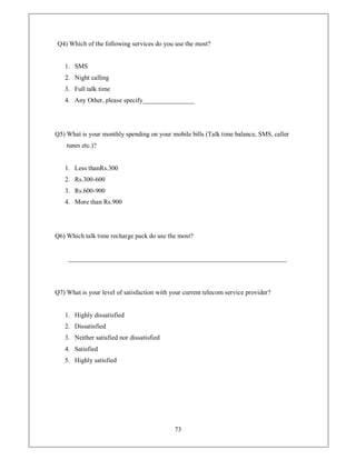 Q4) Which of the following services do you use the most?


   1. SMS
   2. Night calling
   3. Full talk time
   4. Any Other, please specify________________




Q5) What is your monthly spending on your mobile bills (Talk time balance, SMS, caller
    tunes etc.)?


   1. Less thanRs.300
   2. Rs.300-600
   3. Rs.600-900
   4. More than Rs.900




Q6) Which talk time recharge pack do use the most?


     ____________________________________________________________________




Q7) What is your level of satisfaction with your current telecom service provider?


   1. Highly dissatisfied
   2. Dissatisfied
   3. Neither satisfied nor dissatisfied
   4. Satisfied
   5. Highly satisfied




                                             73
 