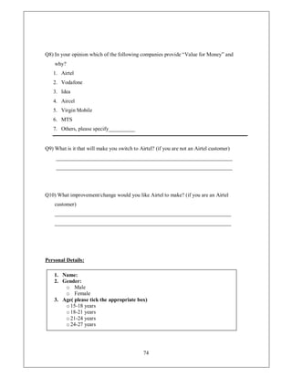Q8) In your opinion which of the following companies provide ³Value for Money´ and
    why?
   1. Airtel
   2. Vodafone
   3. Idea
   4. Aircel
   5. Virgin Mobile
   6. MTS
   7. Others, please specify__________


Q9) What is it that will make you switch to Airtel? (if you are not an Airtel customer)
     ___________________________________________________________________
     ___________________________________________________________________




Q10) What improvement/change would you like Airtel to make? (if you are an Airtel
    customer)
    ___________________________________________________________________
    ___________________________________________________________________




Personal Details:

    1. Name:
    2. Gender:
        o Male
        o Female
    3. Age( please tick the appropriate box)
        o 15-18 years
        o 18-21 years
        o 21-24 years
        o 24-27 years




                                              74
 