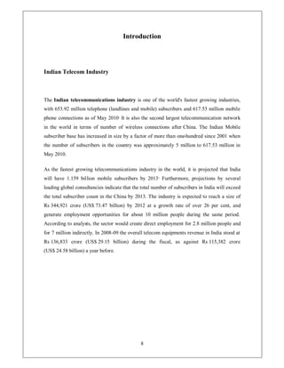 Introduction




Indian Telecom Industry



The Indian telecommunications industry is one of the world's fastest growing industries,
with 653.92 million telephone (landlines and mobile) subscribers and 617.53 million mobile
phone connections as of May 2010. It is also the second largest telecommunication network
in the world in terms of number of wireless connections after China. The Indian Mobile
subscriber base has increased in size by a factor of more than one-hundred since 2001 when
the number of subscribers in the country was approximately 5 million to 617.53 million in
May 2010.

As the fastest growing telecommunications industry in the world, it is projected that India
will have 1.159 billion mobile subscribers by 2013 . Furthermore, projections by several
leading global consultancies indicate that the total number of subscribers in India will exceed
the total subscriber count in the China by 2013. The industry is expected to reach a size of
Rs 344,921 crore (US$ 73.47 billion) by 2012 at a growth rate of over 26 per cent, and
generate employment opportunities for about 10 million people during the same period.
According to analysts, the sector would create direct employment for 2.8 million people and
for 7 million indirectly. In 2008-09 the overall telecom equipments revenue in India stood at
Rs 136,833 crore (US$ 29.15 billion) during the fiscal, as against Rs 115,382 crore
(US$ 24.58 billion) a year before.




                                              8
 