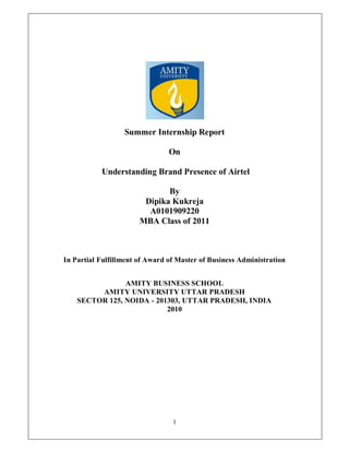 Summer Internship Report

                                On

           Understanding Brand Presence of Airtel

                              By
                        Dipika Kukreja
                         A0101909220
                       MBA Class of 2011



In Partial Fulfillment of Award of Master of Business Administration


                AMITY BUSINESS SCHOOL
         AMITY UNIVERSITY UTTAR PRADESH
    SECTOR 125, NOIDA - 201303, UTTAR PRADESH, INDIA
                           2010




                                 1
 