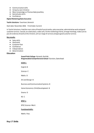 ● Communicationskills
● Usingmy owninitiative
● More knowledge onThomasSabojewellery
● Gainedsalesskills
● Confidence
Digital Marketing/SalesExecutive
Tactile Solutions- Taverham,Norwich
Start date:November2016 Finishdate:Current
In Tactile Solutions,Ihadthe main rolesof headof social media,salesexecutive,administrative workandgood
customerservice.Iwould,ona dailybasis,make calls,hitthe marketingcriteria,arrange meetings,make sure to
put all evidence of workonthe intranet,sell ourrange of servicesandgive goodcustomerservice.
Key results:
● Salesskills
● Hard work
● Customerface
● Confidence
● Independence
● Determination
Education
Sewell Park College- Norwich,Norfolk
KingsmeadowComprehensive School- Dunston,Gateshead
GCSE's:
English-B
Science- C
Maths- D
Art and Design- B
BusinessandCommunicationSystems- B
Home Economics:ChildDevelopment- B
Drama- D
RE- C
BTEC's:
BTEC Science- Merit
Functional skills:
Maths- Pass
Key I.T Skills
 