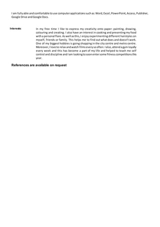 I am fullyable andcomfortable touse computerapplicationssuchas:Word,Excel,PowerPoint,Access,Publisher,
Google Drive andGoogle Docs.
Interests: In my free time I like to express my creativity onto paper: painting, drawing,
colouring and creating. I also have an interest in cooking and presenting my food
witha personal flare.Aswell asthis,I enjoy experimenting different hairstyles on
myself, friends or family. This helps me to find out what does and doesn't work.
One of my biggest hobbies is going shopping in the city centre and metro centre.
Moreover,Ilove to relax andwatch filmseverysooften.Ialso,attendagym loyally
every week and this has become a part of my life and helped to teach me self
control and discipline andIam lookingtosoonentersome fitnesscompetitionsthis
year.
References are available on request
 