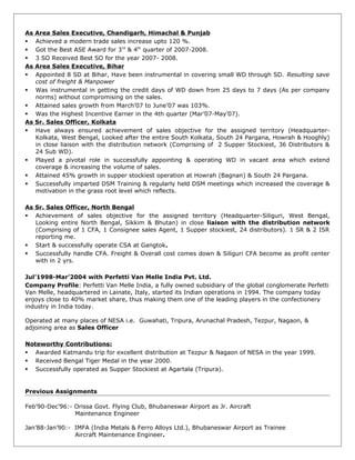 As Area Sales Executive, Chandigarh, Himachal & Punjab
 Achieved a modern trade sales increase upto 120 %.
 Got the Best ASE Award for 3rd
& 4th
quarter of 2007-2008.
 3 SO Received Best SO for the year 2007- 2008.
As Area Sales Executive, Bihar
 Appointed 8 SD at Bihar, Have been instrumental in covering small WD through SD. Resulting save
cost of freight & Manpower
 Was instrumental in getting the credit days of WD down from 25 days to 7 days (As per company
norms) without compromising on the sales.
 Attained sales growth from March’07 to June’07 was 103%.
 Was the Highest Incentive Earner in the 4th quarter (Mar’07-May’07).
As Sr. Sales Officer, Kolkata
 Have always ensured achievement of sales objective for the assigned territory (Headquarter-
Kolkata, West Bengal, Looked after the entire South Kolkata, South 24 Pargana, Howrah & Hooghly)
in close liaison with the distribution network (Comprising of 2 Supper Stockiest, 36 Distributors &
24 Sub WD).
 Played a pivotal role in successfully appointing & operating WD in vacant area which extend
coverage & increasing the volume of sales.
 Attained 45% growth in supper stockiest operation at Howrah (Bagnan) & South 24 Pargana.
 Successfully imparted DSM Training & regularly held DSM meetings which increased the coverage &
motivation in the grass root level which reflects.
As Sr. Sales Officer, North Bengal
 Achievement of sales objective for the assigned territory (Headquarter-Siliguri, West Bengal,
Looking entire North Bengal, Sikkim & Bhutan) in close liaison with the distribution network
(Comprising of 1 CFA, 1 Consignee sales Agent, 1 Supper stockiest, 24 distributors). 1 SR & 2 ISR
reporting me.
 Start & successfully operate CSA at Gangtok.
 Successfully handle CFA. Freight & Overall cost comes down & Siliguri CFA become as profit center
with in 2 yrs.
Jul’1998-Mar’2004 with Perfetti Van Melle India Pvt. Ltd.
Company Profile: Perfetti Van Melle India, a fully owned subsidiary of the global conglomerate Perfetti
Van Melle, headquartered in Lainate, Italy, started its Indian operations in 1994. The company today
enjoys close to 40% market share, thus making them one of the leading players in the confectionery
industry in India today.
Operated at many places of NESA i.e. Guwahati, Tripura, Arunachal Pradesh, Tezpur, Nagaon, &
adjoining area as Sales Officer
Noteworthy Contributions:
 Awarded Katmandu trip for excellent distribution at Tezpur & Nagaon of NESA in the year 1999.
 Received Bengal Tiger Medal in the year 2000.
 Successfully operated as Supper Stockiest at Agartala (Tripura).
Previous Assignments
Feb’90-Dec’96:- Orissa Govt. Flying Club, Bhubaneswar Airport as Jr. Aircraft
Maintenance Engineer
Jan’88-Jan’90:- IMFA (India Metals & Ferro Alloys Ltd.), Bhubaneswar Airport as Trainee
Aircraft Maintenance Engineer.
 