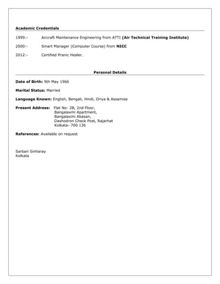 Academic Credentials
1999:- Aircraft Maintenance Engineering from ATTI (Air Technical Training Institute)
2000:- Smart Manager (Computer Course) from NICC
2012:- Certified Pranic Healer.
Personal Details
Date of Birth: 9th May 1966
Marital Status: Married
Language Known: English, Bengali, Hindi, Oriya & Assamise
Present Address: Flat No- 2B, 2nd Floor,
Bangalaxmi Apartment,
Bangalaxmi Abasan,
Dashodron Check Post, Rajarhat
Kolkata- 700 136
References: Available on request
Sarbari Sinharay
Kolkata
 