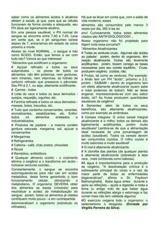saber como os alimentos ácidos e alcalinos        Há que se levar em conta que, com o estilo de
afetam a saúde, já que, para que as células       vida moderno, esses
funcionem de forma correta e adequada, seu        alimentos são consumidos pelo menos 3
PH deve ser ligeiramente alcalino.                vezes por dia, 365 d ias ao
Em uma pessoa saudável, o PH normal do            ano! Curiosamente, todos estes alimentos
sangue se encontra entre 7,40 e 7,45. Leve        citados são ANTIFISIOLÓGICOS!!...
em conta que, se o ph sanguíneo caísse            Nosso organismo não foi projetado para
abaixo de 7, entraríamos em estado de coma        digerir toda essa porcaria!!!
próximo a morte.                                  *Alimentos Alcalinizantes
Abaixo do nível NORMAL , o sangue é tido          # Todas as verduras cruas. Algumas são ácidas
como ÁCIDO. Então, que temos a ver com            ao paladar; porém, dentro do organismo, têm
tudo isto? Vamos ao que interessa!                reação alcalinizante. Outras são levemente
*Alimentos que acidificam o organismo:            acidificantes; porém, trazem consigo as bases
# Açúcar refinado e todos os seus                 necessárias para seu correto equilíbrio. Cruas,
subprodutos - os piores de todos os               produzem oxigênio; cozidas, não.
alimentos: não têm proteínas, nem gorduras,       # Frutas, tal como as verduras. Por exemplo:
nem minerais, nem vitaminas, só hidrato de        o limão tem um PH "ácido", próximo a 2.2,
carbono refinado que pressiona o pâncreas.        porém - SAIBAM - dentro do organismo tem
Seu PH é 2,1, ou seja, altamente acidificante.    um efeito altamente alcalinizante (quem sabe
# Carnes - todas                                  o mais poderoso de todos!). Não se deixe
# Leite de vaca e todos os seus derivados -       enganar, impressionando-se com seu sabor
queijos, requeijão, iogurtes, etc.                ácido, ok? As frutas produzem quantidades
# Farinha refinada e todos os seus derivados -    saudáveis de oxigênio!
massas, bolos, biscoitos, etc.                    # Sementes: além de todos os seus
# Tudo que contenha conservantes, corantes,       benefícios, são altamente alcalinizantes,
aromatizantes, estabilizantes, etc. Enfim:        como por exemplo as amêndoas.
todos      os     alimentos      enlatados    e   # Cereais integrais: O único cereal integral
industrializados.                                 alcalinizante é o milho; todos os demais são
# Produtos de padaria - a maioria contém          ligeiramente acidificantes, porém muito
gordura saturada, margarina, sal, açúcar e        saudáveis! Lembre-se de que a alimentação
conservantes                                      ideal necessita de uma porcentagem de
# Margarinas                                      acidez (saudável). Todos os cereais devem
                                                  ser consumidos cozidos. O milho cozido é
# Refrigerantes
                                                  muito saboroso e muito saudável!
# Cafeína - café, chás pretos, chocolate
                                                  # O mel é altamente alcalinizante.
# Álcool
                                                  # A clorofila das plantas (de qualquer planta)
# Remédios, antibióticos                          é altamente alcalinizante (sobretudo a aloe
# Qualquer alimento cozido - o cozimento          vera , mais conhecida como babosa).
elimina o oxigênio e o transforma em ácido -      #Á água é importantíssima para a produção
inclusive verduras cozidas...                     de oxigênio. "A desidratação crônica é o
Constantemente, o sangue se encontra              estressante principal do corpo e a raiz da
autorregulando-se para não cair em acidez         maior parte de todas as enfermidades
metabólica, desta forma garantindo o bom          degenerativas", afirma o Dr. Feydoon
funcionamento        celular,   otimizando    o   Batmanghelidj. Beba água antes , durante e
metabolismo. O organismo DEVERIA obter            após as refeições – ajuda a digestão e mata a
dos alimentos as bases (minerais) para            fome (o antigo mito de que beber água
neutralizar a acidez da metabolização do          durante as refeições alarga o estomago e faz
sangue; porém, todos os alimentos já citados      comer mais não tem validade alguma)
contribuem muito pouco - e em contrapartida       #O exercício oxigena todo o organismo; o
desmineralizam o organismo (sobretudo os          sedentarismo o desgasta. (Enviada por
refinados).                                       Virgílio Ferreira da Silva).
 