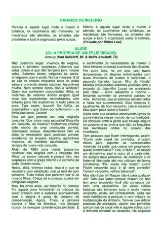 PARAISO VS INFERNO
Paraíso é aquele lugar onde o humor é             Inferno é aquele lugar onde o humor é
britânico, os cozinheiros são franceses, os       alemão, os cozinheiros são britânicos, os
mecânicos são alemães, os amantes são             mecânicos são franceses, os amantes são
brasileiros e tudo é organizado pelos suíços.     suíços e tudo é organizado pelos brasileiros.
                                                  (Enviada por Hilton Leal)

                                    ALIÁS!
                       (Ou A EPOPEIA DE UM FELIZ BISAVÔ)
                      Amaury (Von Steisloff, 80 & Belita Steisloff, 70)
Não podemos negar. Vivemos de alegrias,           o sentimento da necessidade de manter o
sustos e, também, surpresas. Achamos que          ritmo heróico da nossa juventude tão distante.
estas coisas é que dão tempero para nossas        Por outro lado, há um ano, veio trazer
vidas. Sabores doces, salgados às vezes,          tempestades de alegrias entremeadas com
amargosos aqui e acolá. Nunca insossos. E lá      leves chuviscos de sustos e surpresas, o
se vão os nossos cinquenta anos de união          segundo bisneto, Lucas, filho da Nataly!
sempre provando destes sabores. Agradáveis        Mesmo preocupados estamos jubilosos com o
muitos. Nem sempre todos, não é verdade?          encanto do bigorrilho Lucas se arrastando
Quem nos conhecem concordarão. Aliás, os          pelo chão – entre safadinho e risonho -,
instantes de sabores ácidos exigem igual          tentando aprender os primeiros passos na
dose dos ingredientes neutralizantes com          vida. Achamos, que já estamos acostumados
atitudes para não explodir-se; ir tudo pelos os   e nada nos surpreenderá. Dois bisnetos é,
ares. Tipo assim, buuum! Os AVCs, as              igualmente, de bom tamanho, não é mesmo?
taquicardias – que dizem por eufemismo -, os      Mas quem pode saber o futuro?
faniquitos senis. Cruzes!                         Ainda bem que estamos absorvendo lições de
Esta até que poderia ser uma biografia            sobrevivência nesse mundo de contradições.
conjunta. Que coisa mais esquisita! Biografia     Os choques entre a gente que navega segura
em conjunto, né mesmo? Preferimos chamar          no passado e os jovens que dão as braçadas
este escrito de uma croniqueta porreta.           nas revoltosas ondas no oceano das
Croniqueta porque, despretensiosa não vai         incertezas.
além do necessário para continuar porreta;        Tem pessoas que ficam interrogando, assim:
abordando só ângulos sápidos; agradáveis          “Como este casal de cronistas, arranjam
mesmos, de montões acumulados               nos   meios para suportar as necessidades
tempos da nossa vida conjunta.                    materiais da prole que cresce em progressão
Aliás, de 1960 para diante passamos               quase incontrolável?” Ora, é fácil! É só raspar
desfrutar das alegrias com a chegada dos          um dinheirinho aqui e outro ali a cada mês.
filhos, os sustos naturais e porque não, das      Os amigos mais próximos, de confiança e de
surpresas com a graça infantil e o caminho de     fraternal liberdade até nos criticam de forma
cada rebento nosso.                               construtiva: “Pô, vocês não tomam juízo?
Netos, aliás, tivemos todos. Isso é o que se      Ficam raspando aqui e ali sem controle?
vislumbra com satisfação, pois já está de bom     Tomem vergonha, velhos babacas!”.
tamanho. Tudo indica que pararam por aí os        Mas não é por aí! Raspar não é para qualquer
nossos filhos. Chega de surpresas, sustos em      um! Tem que saber porquê raspar! Se não
perigosas alegrias.                               tem amor envolvido você não consegue dar
Mas, há cinco anos, ser bisavôs foi demais!       nem uma raspadinha. Se estes velhos
Foi aquele jorro formidável da mistura do         babacas não tomaram juízo e muito menos
susto primeiro com a surpresa acompanhado         vergonha, estão, em contrapartida, cada vez
com a alegria à guisa de tempero de               mais habilitados a produzir o raro milagre da
compensação. Agora, Thaís, a primeira             multiplicação do dinheiro. Tem-se que adotar
bisneta e filha da Monique, nos obrigam           posturas de aceitação, assim: nos primeiros
buscar as energias consideradas perdidas. É       quinze dias de cada mês é aquele sufoco com
                                                  o dinheiro contado se esvaindo. Na segunda
 