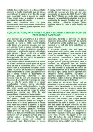 metade do período citado, é só tranquilidade,   A Nataly, nossa neta que é mãe do Lucas, o
otimismo e ilusão imaginado que as coisas       bisneto de apenas um ano, vai ser mãe
vão melhorar. E esperar o fim do mês chegar     novamente em junho de 2011! Pode? Pode!
para recomeçar toda a agonia se repetir.        Que fazer? Depois do susto pela surpresa,
Então, amigo leitor, o negócio; o segredo é     nos vem, na qualidade invejável de bisavôs, o
sair raspando aqui, ali e acolá.                sentimento de alegria! Provável que vai ser
Aliás, este blabláblá todo foi para,            uma menina!       Aguenta coração! Vamos
simplesmente, comunicar o mais novo susto e     continuar raspando mais e mais! (janeiro de
a surpresa que tivemos quase agorinha, antes    2011)
de ontem – 27. Jan.11.

AÇÚCAR OU ADOÇANTE? SAIBA FAZER A ESCOLHA CERTA NA HORA DE
                 PREPARAR O CAFEZINHO
Um é derivado de uma planta e é a primeira      organismo, levando à carência de cálcio,
pedida nas receitas de doces, mas engorda       magnésio, zinco, cobre e selênio", diz Juliana.
bastante. O outro é 100% industrializado,       A nutricionista ainda explica que o açúcar
pode deixar um gostinho amargo, mas não         mascavo e o mel são bons substitutos do
tem calorias. Tanto o açúcar refinado quanto    açúcar refinado.
os adoçantes à base de sacarina, aspartame      O adoçante também não sai ileso da
e ciclamato – geralmente os mais utilizados e   avaliação da nutricionista, pois também pode
mais baratos - fazem muito mal à saúde.         trazer grandes problemas para a saúde e até
Aprenda a escolher aquele que, por mais         induzir ao câncer. Segundo ela, "adoçantes
doce que seja, não tem perigo de amargar o      são produtos constituídos a partir de um
seu café nem a sua saúde.                       edulcorante, que tem a capacidade de
Consumimos açúcar desde crianças e muitos       'adoçar' mais do que o açúcar comum. Hoje, o
até dizem: "minha avó comia quilos de açúcar    consumo de adoçantes tem se tornado
todos os dias e não morreu disso". Será? De     normal, contínuo e muitas vezes exagerado,
acordo com a nutricionista funcional Juliana    pois não apenas é o substituto do açúcar em
Garcia "o açúcar em quantidades excessivas      casa como também pra a indústria alimentícia
pode comprometer a saúde. Está comprovado       dos diet e light. Vários estudos apontam que
que o corpo humano é dependente de              adoçantes como sacarina, aspartame e
gorduras, proteínas, vitaminas e sais           ciclamato, presentes em peso na indústria
minerais, mas de nem um miligrama sequer        alimentícia, podem induzir ao câncer com uso
de açúcar. É uma bomba de energia ao corpo      contínuo durante um período longo".
que, se não for gasto, pode vir a causar        Nem todos os adoçantes fazem mal ao
complicações futuras, como obesidade,           organismo, é preciso apenas saber escolher o
diabetes, doenças cardiovasculares, pressão     produto certo na prateleira do supermercado.
alta, entre outras comorbidades. A OMS          "Os melhores são a sucralose e o stévia. Já a
recomenda que as calorias vindas do açúcar      sacarina e o ciclamato sódico apresentam
representem menos que 10% do total              níveis elevados de sódio e, portanto, não são
consumido na nossa alimentação diária".         indicados para hipertensos. O aspartame, o
O açúcar refinado, apesar de ser derivado de    acessulfame e o ciclamato devem ser
uma planta, passa por uma série de              utilizados com cautela, até porque existem
tratamentos químicos antes de chegar à          estudos, mesmo que ainda inconclusivos,
nossa mesa e é muito prejudicial à saúde.       relacionando-os com o câncer. Já o stévia
"Para ficar mais branco e soltinho, o açúcar    tem alto poder de dulçor, derivado de uma
extraído da natureza é submetido ao refino,     planta, tem ação anti-hipertensiva e auxilia no
que utiliza inúmeros produtos químicos.         controle glicêmico. O único problema é que
Nesse processo, as fibras, os sais minerais,    apresenta sabor residual. A sucralose é
proteínas e demais nutrientes são eliminados,   derivada do açúcar da cana. É o adoçante de
resultando em um produto químico cheio de       sabor mais próximo do açúcar e tem alto
calorias vazias. O consumo do açúcar            poder de dulçor. Só não é indicado para
refinado ainda produz um estado de              pacientes com desordens tireoidianas, por ter
superacidez que desmineraliza o nosso           cloro em sua composição", ensina Juliana.
 