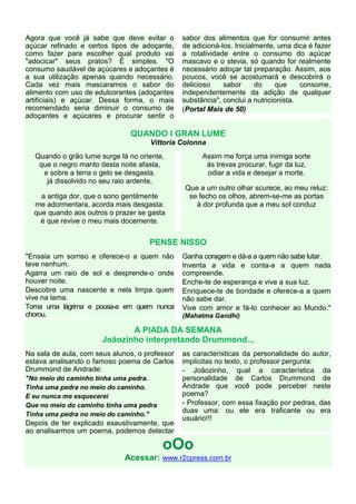 Agora que você já sabe que deve evitar o        sabor dos alimentos que for consumir antes
açúcar refinado e certos tipos de adoçante,     de adicioná-los. Inicialmente, uma dica é fazer
como fazer para escolher qual produto vai       a rotatividade entre o consumo do açúcar
"adocicar" seus pratos? É simples. "O           mascavo e o stevia, só quando for realmente
consumo saudável de açúcares e adoçantes é      necessário adoçar tal preparação. Assim, aos
a sua utilização apenas quando necessário.      poucos, você se acostumará e descobrirá o
Cada vez mais mascaramos o sabor do             delicioso    sabor      do     que    consome,
alimento com uso de edulcorantes (adoçantes     independentemente da adição de qualquer
artificiais) e açúcar. Dessa forma, o mais      substância", conclui a nutricionista.
recomendado seria diminuir o consumo de         (Portal Mais de 50)
adoçantes e açúcares e procurar sentir o

                               QUANDO I GRAN LUME
                                     Vittoria Colonna
  Quando o grão lume surge lá no oriente,             Assim me força uma inimiga sorte
   que o negro manto desta noite afasta,               às trevas procurar, fugir da luz,
    e sobre a terra o gelo se desgasta,                odiar a vida e desejar a morte.
     já dissolvido no seu raio ardente,
                                                Que a um outro olhar scurece, ao meu reluz:
    a antiga dor, que o sono gentilmente         se fecho os olhos, abrem-se-me as portas
  me adormentara, acorda mais desgasta:            à dor profunda que a meu sol conduz
  que quando aos outros o prazer se gasta
    é que revive o meu mais docemente.


                                     PENSE NISSO
"Ensaia um sorriso e oferece-o a quem não       Ganha coragem e dá-a a quem não sabe lutar.
teve nenhum.                                    Inventa a vida e conta-a a quem nada
Agarra um raio de sol e desprende-o onde        compreende.
houver noite.                                   Enche-te de esperança e vive a sua luz.
Descobre uma nascente e nela limpa quem         Enriquece-te de bondade e oferece-a a quem
vive na lama.                                   não sabe dar.
Toma uma lágrima e pousa-a em quem nunca        Vive com amor e fá-lo conhecer ao Mundo."
chorou.                                         (Mahatma Gandhi)

                              A PIADA DA SEMANA
                       Joãozinho interpretando Drummond...
Na sala de aula, com seus alunos, o professor   as características da personalidade do autor,
estava analisando o famoso poema de Carlos      implícitas no texto, o professor pergunta:
Drummond de Andrade:                            - Joãozinho, qual a característica da
"No meio do caminho tinha uma pedra.            personalidade de Carlos Drummond de
Tinha uma pedra no meio do caminho.             Andrade que você pode perceber neste
E eu nunca me esquecerei                        poema?
Que no meio do caminho tinha uma pedra          - Professor, com essa fixação por pedras, das
                                                duas uma: ou ele era traficante ou era
Tinha uma pedra no meio do caminho."
                                                usuário!!!
Depois de ter explicado exaustivamente, que
ao analisarmos um poema, podemos detectar

                                         oOo
                              Acessar: www.r2cpress.com.br
 