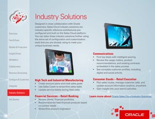 11
Industry Solutions
Designed in close collaboration with Oracle
customers, Sales Cloud industry solutions are
industry-specific reference architectures pre-
configured and built on the Sales Cloud platform.
You can tailor these industry solutions further using
the same set of configuration and customization
tools that you are already using to meet your
unique business needs.
High Tech and Industrial Manufacturing
•	 Create account plans and track sales goals
•	 Use Sales Coach to streamline sales tasks
•	 Update service tickets during field visits
Financial Services – Retail Banking
•	 Review clients’ financial portfolios
•	 Recommend the best financial products based
on current needs
•	 Streamline account origination
Communications
•	 Find top deals with intelligent scoring
•	 Review the usage meters, product
recommendations, and existing contracts
embedded in the sales process
•	 See complete customer profiles, including
digital and social activity
Consumer Goods – Retail Execution
•	 Plan sales routes, manage customer calls, and
update account information anytime, anywhere
•	 Gain insight into your team’s activities
Insight Driven
Mobilytics
Overview
Fast & Easy
Mobile & Productive
Collaborative
Configure & Customize
Revenue-Generating
Integrate
Industry Solutions
Get Started
Learn more about Oracle Sales Cloud Industry Solutions.
 