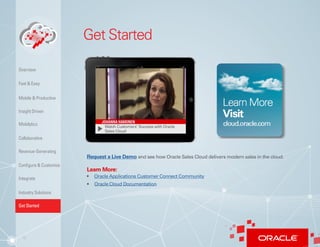 12
Get Started
Watch Customers’ Success with Oracle
Sales Cloud
Request a Live Demo and see how Oracle Sales Cloud delivers modern sales in the cloud.
Learn More:
•	 Oracle Applications Customer Connect Community
Insight Driven
Mobilytics
Overview
Fast & Easy
Mobile & Productive
Collaborative
Configure & Customize
Revenue-Generating
Integrate
Industry Solutions
Get Started
• Oracle Cloud Documentation
 
