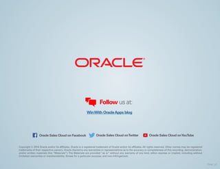 Copyright © 2014 Oracle and/or its affiliates. Oracle is a registered trademark of Oracle and/or its affiliates. All rights reserved. Other names may be registered
trademarks of their respective owners. Oracle disclaims any warranties or representations as to the accuracy or completeness of this recording, demonstration,
and/or written materials (the “Materials”). The Materials are provided “as is” without any warranty of any kind, either express or implied, including without
limitation warranties or merchantability, fitness for a particular purpose, and non-infringement.
Follow us at:
Oracle Sales Cloud on Facebook Oracle Sales Cloud onTwitter Oracle Sales Cloud onYouTube
WinWith OracleApps blog
Final_v2
 