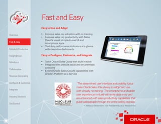 3
Fast and Easy
Easy to Use and Adopt
•	 Improve sales rep adoption with no training
•	 Increase sales rep productivity with Sales
Cloud’s visual, simple-to-use UI and
smartphone apps
•	 Track key performance indicators at a glance
with executive dashboards
Easy to Configure, Customize, and Integrate
•	 Tailor Oracle Sales Cloud with built-in tools
•	 Integrate with prebuilt cloud and on-premises
solutions
•	 Extend Oracle Sales Cloud’s capabilities with
Oracle’s Platform as a Service
“The streamlined user interface and usability focus
make Oracle Sales Cloud easy to adopt and use
with virtually no training. The smartphone and tablet
user experiences virtually eliminate data entry and
are enhanced with sales productivity capabilities that
guide salespeople through the entire selling process.”
	− RebeccaWettemann,Vice President Nucleus Research Inc
Insight Driven
Mobilytics
Overview
Fast & Easy
Mobile & Productive
Collaborative
Configure & Customize
Revenue-Generating
Integrate
Industry Solutions
Get Started
 